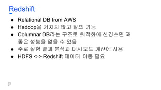Redshift
● Relational DB from AWS
● Hadoop을 거치지 않고 질의 가능
● Columnar DB라는 구조로 최적화에 신경쓰면 꽤
좋은 성능을 얻을 수 있음
● 주로 실험 결과 분석과 대시보드 계산에 사용
● HDFS <-> Redshift 데이터 이동 필요
 