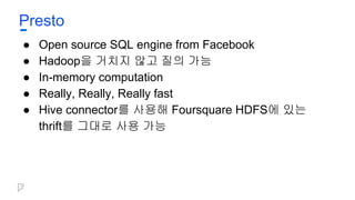 Presto
● Open source SQL engine from Facebook
● Hadoop을 거치지 않고 질의 가능
● In-memory computation
● Really, Really, Really fast
● Hive connector를 사용해 Foursquare HDFS에 있는
thrift를 그대로 사용 가능
 