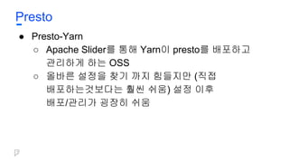 Presto
● Presto-Yarn
○ Apache Slider를 통해 Yarn이 presto를 배포하고
관리하게 하는 OSS
○ 올바른 설정을 찾기 까지 힘들지만 (직접
배포하는것보다는 훨씬 쉬움) 설정 이후
배포/관리가 굉장히 쉬움
 