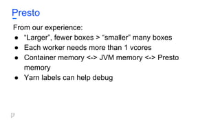Presto
From our experience:
● “Larger”, fewer boxes > “smaller” many boxes
● Each worker needs more than 1 vcores
● Container memory <-> JVM memory <-> Presto
memory
● Yarn labels can help debug
 