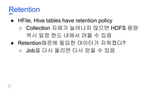 Retention
● HFile, Hive tables have retention policy
○ Collection 자체가 늘어나지 않으면 HDFS 용량
역시 일정 한도 내에서 머물 수 있음
● Retention때문에 필요한 데이터가 지워졌다?
○ Job을 다시 돌리면 다시 얻을 수 있음
 
