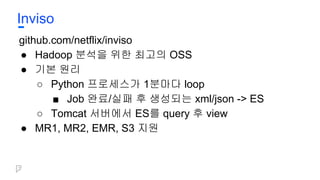 Inviso
github.com/netflix/inviso
● Hadoop 분석을 위한 최고의 OSS
● 기본 원리
○ Python 프로세스가 1분마다 loop
■ Job 완료/실패 후 생성되는 xml/json -> ES
○ Tomcat 서버에서 ES를 query 후 view
● MR1, MR2, EMR, S3 지원
 