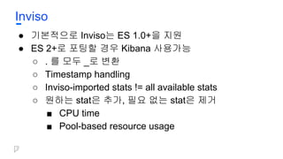 Inviso
● 기본적으로 Inviso는 ES 1.0+을 지원
● ES 2+로 포팅할 경우 Kibana 사용가능
○ . 를 모두 _로 변환
○ Timestamp handling
○ Inviso-imported stats != all available stats
○ 원하는 stat은 추가, 필요 없는 stat은 제거
■ CPU time
■ Pool-based resource usage
 