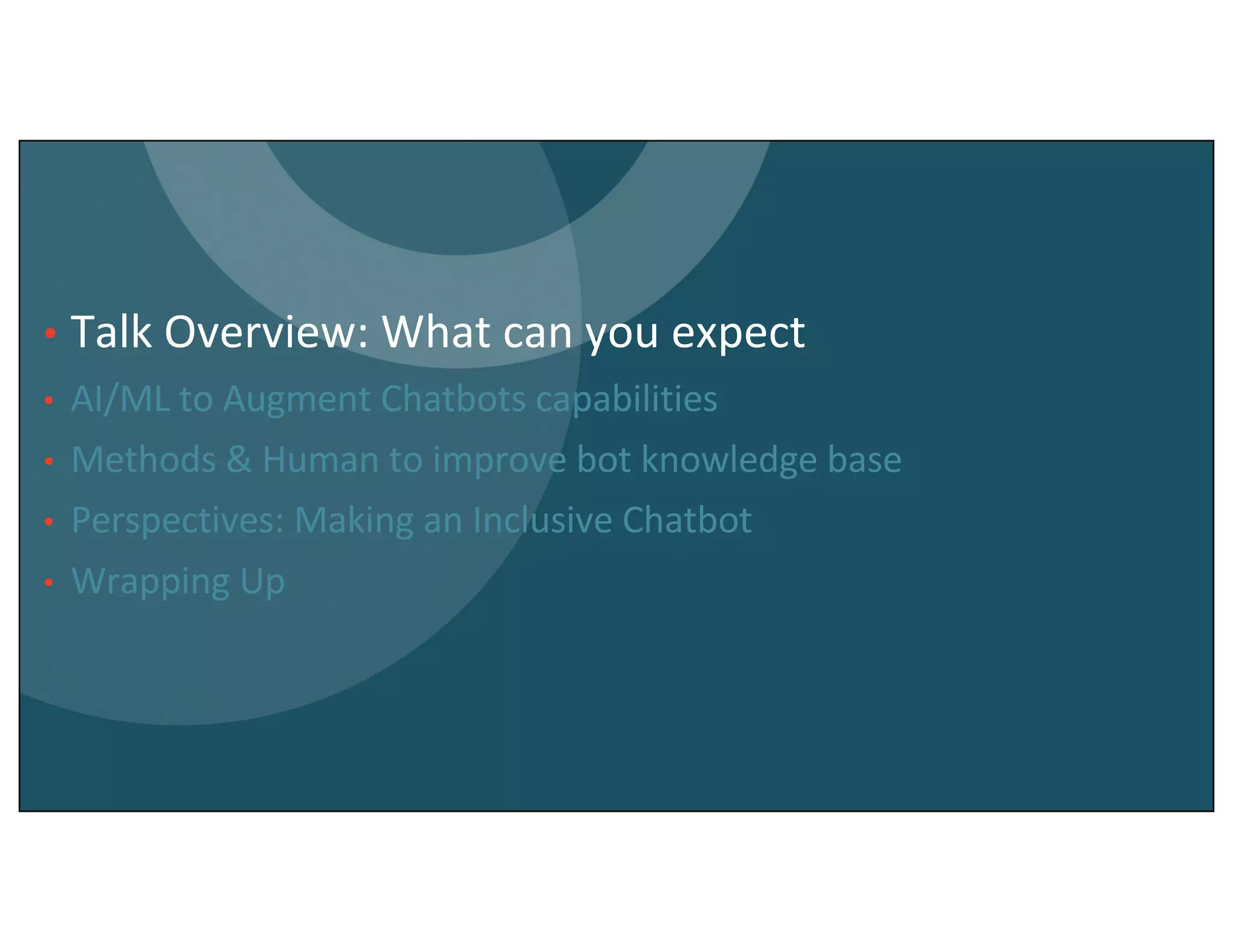 • Talk Overview: What can you expect
• AI/ML to Augment Chatbots capabilities
• Methods & Human to improve bot knowledge base
• Perspectives: Making an Inclusive Chatbot
• Wrapping Up
 