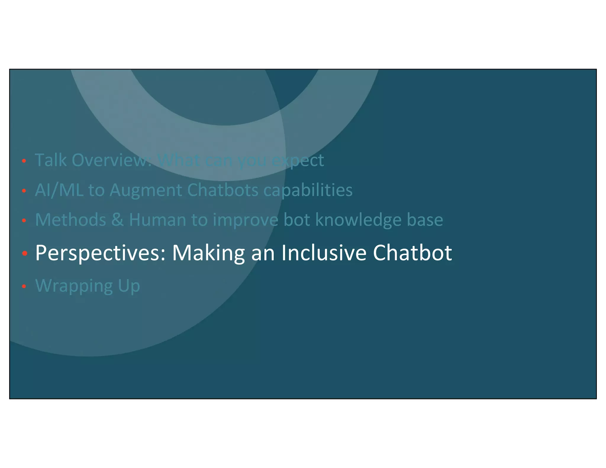 • Talk Overview: What can you expect
• AI/ML to Augment Chatbots capabilities
• Methods & Human to improve bot knowledge base
• Perspectives: Making an Inclusive Chatbot
• Wrapping Up
 
