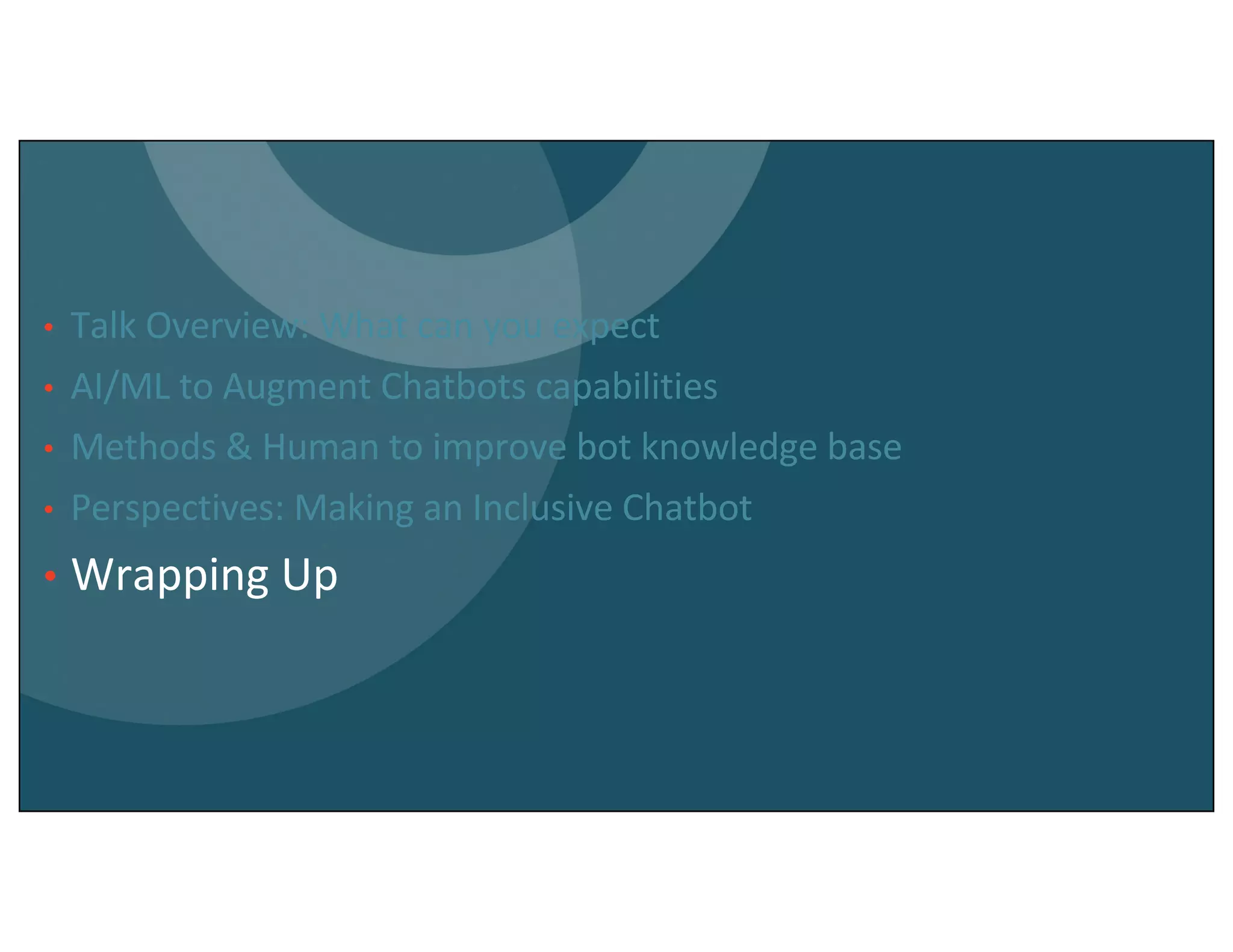 • Talk Overview: What can you expect
• AI/ML to Augment Chatbots capabilities
• Methods & Human to improve bot knowledge base
• Perspectives: Making an Inclusive Chatbot
• Wrapping Up
 