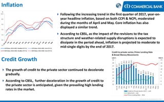 Inflation
 Following the increasing trend in the first quarter of 2017, year-on-
year headline inflation, based on both CCPI & NCPI, moderated
during the months of April and May. Core inflation has also
displayed a similar trend.
 According to CBSL, as the impact of the revisions to the tax
structure and weather-related supply disruptions is expected to
dissipate in the period ahead, inflation is projected to moderate to
mid-single digits by the end of 2017.
 The growth of credit to the private sector continued to decelerate
gradually.
 According to CBSL, further deceleration in the growth of credit to
the private sector is anticipated, given the prevailing high lending
rates in the market.
Credit Growth
< Research & Development Unit >
 