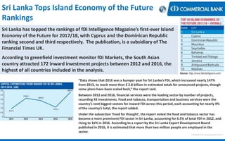 Sri Lanka Tops Island Economy of the Future
Rankings
< Research & Development Unit >
“Data shows that 2016 was a bumper year for Sri Lanka’s FDI, which increased nearly 147%
from 2015, to reach more than $ 2.8 billion in estimated totals for announced projects, though
some plans have been scaled back,” the report said.
Between 2012 and 2016, financial services were the leading sector by number of projects,
recording 43 investments. Food and tobacco, transportation and business services were the
country’s next biggest sectors for inward FDI across this period, each accounting for nearly 9%
of the country’s total, the report added.
Under the subsection ‘Food for thought’, the report noted the food and tobacco sector has
become a more prominent FDI sector in Sri Lanka, accounting for 6.5% of total FDI in 2012, and
rising to 16% in 2016. According to a report by the Sri Lanka Export Development Board
published in 2016, it is estimated that more than two million people are employed in the
sector.
Sri Lanka has topped the rankings of fDi Intelligence Magazine’s first-ever Island
Economy of the Future for 2017/18, with Cyprus and the Dominican Republic
ranking second and third respectively. The publication, is a subsidiary of The
Financial Times UK.
According to greenfield investment monitor fDi Markets, the South Asian
country attracted 172 inward investment projects between 2012 and 2016, the
highest of all countries included in the analysis.
 