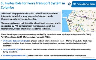 < Research & Development Unit >
SL Invites Bids for Ferry Transport System in
Colombo
Sri Lanka’s Megapolis Ministry has called for expressions of
interest to establish a ferry system in Colombo canals
through a public-private partnership.
The process is open to international and local investors and is
supported by PPP advisors from the Government of the
Netherlands, under a technical assistance initiative.
Three lines for passenger transport earmarked by the ministry are Wellawatte-Battaramulla (IW1),
Fort-Union Place (IW2), Mattakkuliya-Hanwella (IW3).
 Wellawatte-Battaramulla (IW1) is phase 1 and will intersect six main roads – Marine Drive, Galle Road, High
level Road, Baseline Road, Nawala Road and Parliament Road and has been identified as immediately
actionable.
 Fort-Union Place (IW2) will connect Fort and commercial areas in Union Place and will provide time savings
during peak time.
 Mattakkuliya-Hanwella (IW3) on the Kelani River will be an alternate mode for the low level corridor.
 