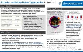 Sri Lanka - Land of Real Estate Opportunities: JLL (cont…)
Luxury Housing
< Research & Development Unit >
For a growing high and middle income population, luxury housing is a key
attraction in residential markets. Demand for such housing is derived from a
growing urban wealthy demographic. In addition to this, non-resident Sri Lankans
(NRSLs) keen to invest in their country of origin also drive demand.
Luxury Residential Trends
• Sri Lanka’s luxury residential market is
driven by resident Sri Lankans as well as
NRSL population.
• Majority of the luxury apartments are
located in Colombo 3, CBD.
• Currently over 3000 units are under
development and these projects are due
for completion between 2017-19
Hotel Supply
− According to the Sri Lanka Tourism Development Authority (SLTDA), Sri Lanka
has approximately 28,500 keys of which 67% is in the informal sector
constituting small luxury boutique hotels, unclassified hotels and
supplementary establishments.
− A large portion of the country’s hotel inventory is currently dominated by
domestic hotel chains such as John Keells, Aitken Spence and Jetwing Hotels
which have chains across the country while new International players have
started to enter the market particularly in Colombo, but also along the southern
coastal region in the resort sector.
Hotel Supply (cont…)
Cont…
−Colombo City hotels have
seen some pressure with the
entry of hotels in the budget
and midscale segments and
commercial growth has been
minimal, with the country
seeing limited foreign
investment and moderate
expansion in corporate
activity.
While Colombo has a diverse demand base, future growth in
the largely commercial-driven hotel sector will be linked to:
• Level of corporate growth and foreign investment
• A concentrated marketing effort
• Development of Colombo as a leisure destination
Source: Sri Lanka - Land of Real Estate Opportunities, JLL, May 2017
 