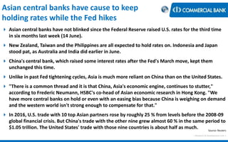 < Research & Development Unit >
Asian central banks have cause to keep
holding rates while the Fed hikes
 Asian central banks have not blinked since the Federal Reserve raised U.S. rates for the third time
in six months last week (14 June).
 New Zealand, Taiwan and the Philippines are all expected to hold rates on. Indonesia and Japan
stood pat, as Australia and India did earlier in June.
 China's central bank, which raised some interest rates after the Fed's March move, kept them
unchanged this time.
 Unlike in past Fed tightening cycles, Asia is much more reliant on China than on the United States.
 "There is a common thread and it is that China, Asia's economic engine, continues to stutter,"
according to Frederic Neumann, HSBC's co-head of Asian economic research in Hong Kong. "We
have more central banks on hold or even with an easing bias because China is weighing on demand
and the western world isn't strong enough to compensate for that."
 In 2016, U.S. trade with 10 top Asian partners rose by roughly 25 % from levels before the 2008-09
global financial crisis. But China's trade with the other nine grew almost 60 % in the same period to
$1.05 trillion. The United States' trade with those nine countries is about half as much. Source: Reuters
 
