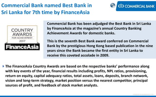 Commercial Bank named Best Bank in
Sri Lanka for 7th time by FinanceAsia
< Research & Development Unit >
Commercial Bank has been adjudged the Best Bank in Sri Lanka
by FinanceAsia at the magazine’s annual Country Banking
Achievement Awards for domestic banks.
This is the seventh Best Bank award conferred on Commercial
Bank by the prestigious Hong Kong based publication in the nine
years since the Bank became the first entity in Sri Lanka to
receive this coveted accolade in 2009.
The FinanceAsia Country Awards are based on the respective banks’ performance along
with key events of the year, financial results including profits, NPL ratios, provisioning,
return on equity, capital adequacy ratios, total assets, loans, deposits, branch network,
vision and long-term strategy, market position versus the nearest competitor, principal
sources of profit, and feedback of stock market analysts.
 