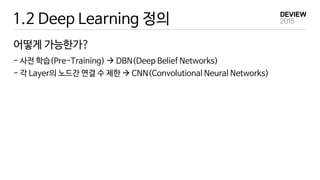 1.2 Deep Learning 정의
어떻게 가능한가?
- 사전 학습(Pre-Training)  DBN(Deep Belief Networks)
- 각 Layer의 노드간 연결 수 제한  CNN(Convolutional Neural Networks)
 