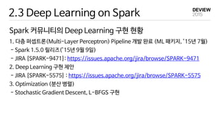 2.3 Deep Learning on Spark
Spark 커뮤니티의 Deep Learning 구현 현황
1. 다층 퍼셉트론(Multi-Layer Perceptron) Pipeline 개발 완료 (ML 패키지, ’15년 7월)
- Spark 1.5.0 릴리즈(’15년 9월 9일)
- JIRA [SPARK-9471]: https://issues.apache.org/jira/browse/SPARK-9471
2. Deep Learning 구현 제안
- JIRA [SPARK-5575] : https://issues.apache.org/jira/browse/SPARK-5575
3. Optimization (분산 병렬)
- Stochastic Gradient Descent, L-BFGS 구현
 