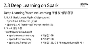 2.3 Deep Learning on Spark
Deep Learning/Machine Learning 개발 및 실행 환경
1. BLAS (Basic Linear Algebra Subprograms)
- OpenBLAS 설치 (netlib-java)
- Spark 빌드 시 “netlib-lgpl” Maven Profile 지정
2. Spark 설정 조절
- conf/spark-default.conf
• spark.executor.memory # 기본값 1GB
• spark.driver.memory # 기본값 1GB
• spark.aka.frameSize # 기본값 128, 수천 개 map/reduce 실행 시 ↑
 