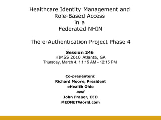 Healthcare Identity Management and  Role-Based Access  in a  Federated NHIN   The e-Authentication Project Phase 4 Co-presenters: Richard Moore, President eHealth Ohio and John Fraser, CEO MEDNETWorld.com Session 246  HIMSS 2010 Atlanta, GA Thursday, March 4, 11:15 AM - 12:15 PM  