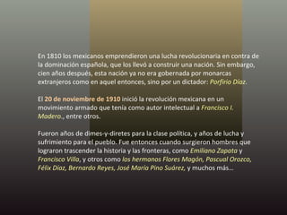 En 1810 los mexicanos emprendieron una lucha revolucionaria en contra de la dominación española, que los llevó a construir una nación. Sin embargo, cien años después, esta nación ya no era gobernada por monarcas extranjeros como en aquel entonces, sino por un dictador:  Porfirio Díaz .  El  20 de noviembre de 1910  inició la revolución mexicana en un movimiento armado que tenía como autor intelectual a  Francisco I. Madero ., entre otros. Fueron años de dimes-y-diretes para la clase política, y años de lucha y sufrimiento para el pueblo. Fue entonces cuando surgieron hombres que lograron trascender la historia y las fronteras, como  Emiliano Zapata  y  Francisco Villa , y otros como  los hermanos Flores Magón, Pascual Orozco, Félix Díaz, Bernardo Reyes, José María Pino Suárez,  y muchos más… 