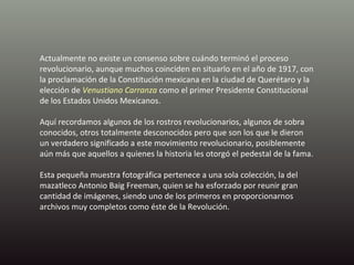 Actualmente no existe un consenso sobre cuándo terminó el proceso revolucionario, aunque muchos coinciden en situarlo en el año de 1917, con la proclamación de la Constitución mexicana en la ciudad de Querétaro y la elección de  Venustiano Carranza  como el primer Presidente Constitucional de los Estados Unidos Mexicanos. Aquí recordamos algunos de los rostros revolucionarios, algunos de sobra conocidos, otros totalmente desconocidos pero que son los que le dieron un verdadero significado a este movimiento revolucionario, posiblemente aún más que aquellos a quienes la historia les otorgó el pedestal de la fama.   Esta pequeña muestra fotográfica pertenece a una sola colección, la del mazatleco Antonio Baig Freeman, quien se ha esforzado por reunir gran cantidad de imágenes, siendo uno de los primeros en proporcionarnos archivos muy completos como éste de la Revolución. 