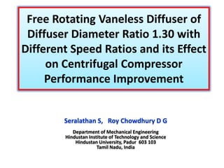 Free Rotating Vaneless Diffuser of
Diffuser Diameter Ratio 1.30 with
Different Speed Ratios and its Effect
on Centrifugal Compressor
Performance Improvement

Seralathan S, Roy Chowdhury D G
Department of Mechanical Engineering
Hindustan Institute of Technology and Science
Hindustan University, Padur 603 103
Tamil Nadu, India

 