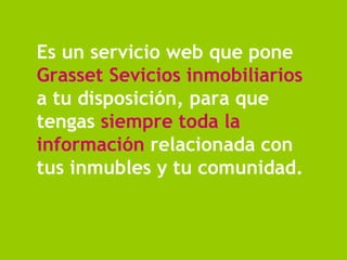 Es un servicio web que pone  Grasset Sevicios inmobiliarios  a tu disposición, para que tengas  siempre   toda la información  relacionada con tus inmubles y tu comunidad. 