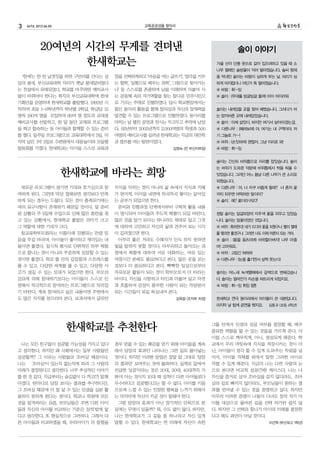 3    247호 2012.04.05                         교육공공성을 찾아서




             20여년의 시간의 무게를 견뎌낸                                                       솔이 이야기
                   한새학교는                                                  가을 산이 단풍 옷으로 갈아 입으려하고 있을 때 소
                                                                          나무 열매인 솔방울이 익어 벌어졌습니다. 솔씨 형제
    ‘한새’는 한 번 날갯짓을 하면 구만리를 간다는 상   정을 선택하게하고 ‘마음을 여는 글쓰기’, ‘생각을 키우        중 막내인 솔이는 바람이 심하게 부는 날, 머리가 심
상의 붕새, 부산교육대학 자리가 옛날 붕새알터였다        는 철학’, ‘실험으로 배우는 과학’, ‘그림으로 찾아가는       하게 어지럽더니 어딘가 뚝 떨어졌습니다.
는 전설에서 유래되었다. 학교를 바꾸려면 예비교사        나’ 등 스스로를 존중하며 남을 이해하며 더불어 사           ⊙ 바람 : 휘~잉
들이 바뀌어야 한다는 취지의 부산교육대학에 한새         는 공동체 속의 자기역할을 찾는 참다운 민주시민으            ⊙ 솔이 : (무대를 빙글빙글 돌며) 아이 어지러워
기획단을 운영하며 한새학교를 출발했다. 1992년 시      로 기르는 주제로 진행하였다. 당시 학교현장에서는
작하여 초등 1~6학년까지 학년별 2학급, 학급당 15     힘든 동아리 활동을 통해 창의성과 자신의 잠재력을            솔이는 내려앉을 곳을 찾아 헤멨습니다. 그러다가 어
명씩 180여 명을 모집하여 60여 명 정도의 교대생      발견할 수 있는 프로그램으로 진행하였다. 동아리를            는 양지바른 곳에 내려앉았습니다.
예비교사를 선발하고, 한 달 동안 교재와 프로그램        마치는 날 펼친 공연과 전시는 두고두고 추억에 남았           ⊙ 솔이 : 이제 살았다. 하지만 여기서 살아야겠는걸.
을 짜고 합숙하는 등 아이들과 함께할 수 있는 준비       다. 92년부터 2005년까지 2,000여명의 학생과 500      ⊙ 다른나무 : (째려보며) 야, 여기는 내 구역이야. 저
를 했다. 일주일 프로그램으로 교육대학에서 5일, 마      여명의 예비교사를 길러낸 한새학교는 지금의 대안학            기 그늘로 가~!
지막 날은 1박 2일로 수련원에서 대동놀이와 모둠별       교 캠프를 여는 발판이었다.                        ⊙ 바위 : (손짓하며) 괜찮아, 그냥 이리로 와!
발표회를 가졌다. 한새학교는 아이들 스스로 교육과                             김정숙 (전 부산지부장)     ⊙ 바람 : 휘~잉


                                                                          솔이는 간신히 바위틈으로 자리를 잡았습니다. 솔이
                                                                          는 바위가 도와준 덕분에 바위틈에서 싹을 틔울 수
                       한새학교에 바라는 희망                                       있었습니다. 그러던 어느 봄날 다른 나무가 큰 소리로
                                                                          외쳤습니다.
 새로운 프로그램이 생기면 기대와 호기심으로 참         지식을 익히는 것이 아니라 삶 속에서 지식과 지혜            ⊙ 다른나무 : 야, 너 자꾸 비좁게 할래? 너 혼자 꽃
여하게 된다. 그런데 막상 접해보면 생각보다 만족        가 얻어져, 아이들 내면에 차곡차곡 쌓이는 살아있            까지 피우면 어떡하란 말이야?
하게 되는 경우는 드물다. 모든 것이 충족되기에는        는 공부가 되었으면 한다.                         ⊙ 솔이 : 예? 꽃이라구요?!
여러 요구사항이 존재하기 때문일 것이다. 덜 준비         준비와 진행과정 단계에서부터 구체적 활동 내용
된 상황의 주 5일제 수업으로 인해 많은 혼란을 겪       이 명시되어 아이들의 주도적 체험이 되길 바란다.            정말 솔이는 달걀모양의 자주색 꽃을 피우고 있었습
고 있는 상황에서, 한새학교 출발은 의미가 크고         많은 것을 알기 보다는 하나라도 제대로 알고 그것            니다. 솔이는 암꽃이었던 것입니다.
그 역할에 대한 기대가 크다.                   에 대하여 고민하고 자신의 삶과 견주어 보는 시각            ⊙ 바위 : 축하한다! 네가 드디어 꽃을 피웠구나. 빨리 열매
 참교육학부모회라는 이름아래 진행되는 만큼 믿          이 길러졌으면 한다.                            를 맺으면 좋겠구나. 그러면 너도 이제 어른이 되는 거야.
음을 주길 바라며, 아이들이 좋아하고 재미있는 내         아무리 좋은 거라도 수혜자가 인식 하지 못하면             ⊙ 솔이 : (몸을 움츠리며) 바위할아버지! 나무 아줌
용이면 좋겠다. 일시적 행사로 단편적인 하루 체험        빛을 발하지 못할 것이다. 마무리하고 돌아오는 과            마! 고마워요.
으로 끝나는 것이 아니라 꾸준하게 성장할 수 있는        정에서 체험에 대하여 서로 대화하는, 여유 있는             ⊙ 바위 : 고맙긴 허허허
것이면 좋겠다. 학교 틀 안의 갑갑함과 스트레스를        여정시간 분배도 필요하다고 본다. 많은 곳을 보는            ⊙ 다른나무 : (눈을 흘기면서 살짝 웃는다)
풀 수 있고, 다양한 세계를 볼 수 있고, 다양한 사      것보다 더 중요하다고 본다. 빡빡한 일상으로부터
고가 생길 수 있는 토대가 되었으면 한다. 부모의        자유로운 활동이 되는 것이 학부모로서 더 바라는             솔이는 어느새 녹색열매에서 갈색으로 변해갔습니
강요에 의해 참여하기보다는 아이들이 스스로 인          바이다. 자신을 사랑하고 타인과 더불어 살고 자연            다. 솔이는 얼마안가 자손을 퍼트리게 되었지요.
정해서 적극적으로 참여하는 프로그램으로 자리잡          과 호흡하여 감성이 풍부한 사람이 되는 자양분이             ⊙ 바람 : 휘~잉 휘잉 윙!!!
기 바란다. 계속 참여하고 싶은 내용이면 주변에서        되는 시간들이 되길 욕심내어 본다.
도 많은 지지를 얻으리라 본다. 교과서에서 글로만                               김옥랑 (조직부 차장)    한새학교 연극 동아리에서 아이들이 쓴 대본입니다.
                                                                          마지막 날 함께 공연을 했지요.     김동규 (초등 4학년)




                       한새학교를 추천한다                                        그룹 안에서 인생의 성공 여부를 결정할 때, 매우
                                                                         중요한 역할을 할 수 있는 것들을 가르쳐 준다. 아
                                                                         이들 스스로 깨우치게, 아니, 생성되게 해준다. 학
 나는 모든 친구들이 성공할 가능성을 가지고 있다        경우 얻을 수 있는 쾌감을 얻기 위해 아이들을 계속          교에서 우리 머릿속에 지식을 저장시키는 것이 아
고 생각한다. 하지만 왜 사회에서는 일부 사람들만        해서 당장의 효과만 나타나는 그런 길로 몰아넣는            닌, 아이들이 생각 할 수 있게 도와주는 차원을 넘
성공할까? 그 이유는 사람들의 '조바심' 때문이다.       것이다. 하지만 이러한 방법은 정말 말 그대로 '당장         어서, 아이들 자체를 위에서 말한 그러한 아이로
나는     '조바심'이 있는지 없는지에 따라 그 사람의    의 결과만' 보여주는 것에 불과하다. 실제로 앞에서          자랄 수 있게 해준다. 지금의 나는 다른 사람의 눈
미래가 결정된다고 생각한다. 너무 추상적인 이야기        언급한 '성공'이라는 것은 20대, 30대, 40대까지 가      으로 본다면 비교적 성공(?)한 케이스다. 나는 나
를 한 것 같다. 지금부터는 숨김없이 다 까고(?) 말해    봐야 아는 것이지 10대 때 성적이 다른 아이들보다          자신을 증거로 삼아 조바심을 갖지 않더라도, 조바
야겠다. 한마디로 당장 보이는 결과를 추구하다간,        우수하다고 성공했다고는 할 수 없다. 아이를 키움           심의 길로 빠지지 않더라도, 부모님들이 원하는 결
그 조바심 때문에 더 잘 살 수 있는 인생을 십분 활      으로써 느낄 수 있는 진정한 행복을 느끼기 위해서           과를 얻어낼 수 있는 것을 증명하고 싶다. 하지만
용하지 못하게 된다는 것이다. 학교나 학원에 모든        는 마지막에 자신이 키운 것이 잘돼야 한다.              아무리 이러한 증명이 나돌아 다녀도 정작 자기 아
것을 맡겨버리는 요즘, 부모님들은 주변 다른 아이         그럼 당장의 효과가 아닌 장기적인 안목으로 본            이를 대상으로 올바른 길을 선택 하기란 쉽지 않
들과 자신의 아이를 비교하는 기준은 '성적'밖에 없       길에는 무엇이 있을까? 뭐, 수도 없이 많다. 하지만,        다. 하지만 그 선택의 찰나가 아이의 미래를 결정한
다고 생각한다, 또 현실적으로 그러하다. 그래서 다       나는 한새학교가 그 길들 중 하나라고 자신 있게            다고 해도 과언이 아닐 것이다.
른 아이들과 비교하였을 때, 우리아이가 더 잘했을        말할 수 있다. 한새학교는 먼 미래에 자신이 속한                                  이건학 (부산외고 1학년)
 