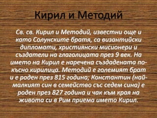 Кирил и Методий
Св. св. Кирил и Методий, известни още и
като Солунските братя, са византийски
дипломати, християнски мисионери и
създатели на глаголицата през 9 век. На
името на Кирил е наречена създадената по-
късно кирилица. Методий е големият брат
и е роден през 815 година; Константин (най-
малкият син в семейство със седем сина) е
роден през 827 година и чак към края на
живота си в Рим приема името Кирил.
 
