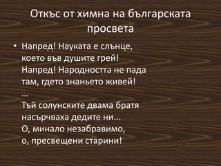 Откъс от химна на българската
просвета
• Напред! Науката е слънце,
което във душите грей!
Напред! Народността не пада
там, гдето знаньето живей!
…
Тъй солунските двама братя
насърчваха дедите ни...
О, минало незабравимо,
о, пресвещени старини!
 