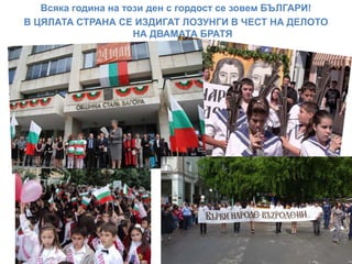 Всяка година на този ден с гордост се зовем БЪЛГАРИ!
В ЦЯЛАТА СТРАНА СЕ ИЗДИГАТ ЛОЗУНГИ В ЧЕСТ НА ДЕЛОТО
НА ДВАМАТА БРАТЯ
 