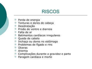 RISCOS
 Perda de energia
 Tonturas e dores de cabeça
 Desidratação
 Prisão de ventre e diarreia
 Falta de ar
 Batimentos cardíacos irregulares
 Queda de cabelo
 Inchaço ou dores no estômago
 Problemas de fígado e rins
 Úlceras
 Anemia
 Complicações durante a gravidez e parto
 Paragem cardíaca e morte
 