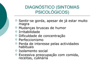 DIAGNÓSTICO (SINTOMAS
PSICOLÓGICOS)
 Sentir-se gorda, apesar de já estar muito
magra
 Mudanças bruscas de humor
 Irritabilidade
 Dificuldade de concentração
 Perfeccionismo
 Perda de interesse pelas actividades
habituais
 Isolamento social
 Excessiva preocupação com comida,
receitas, culinária
 