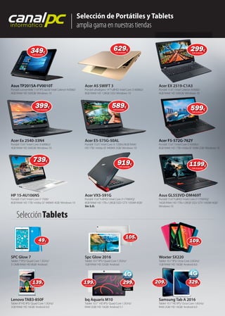 Selección de Portátiles y Tablets
amplia gama en nuestras tiendas
canalpcinformática
Asus TP201SA-FV0010T
Acer Ex 2540-33N4
HP 15-AU106NS
SPC Glow 7
Lenovo TAB3-850F
Acer AS SWIFT 3
Acer E5-575G-50AL
Acer VX5-591G
Spc Glow 2016
bq Aquaris M10
Acer EX 2519-C1A3
Acer F5-572G-762Y
Asus GL553VD-DM469T
Woxter SX220
Samsung Tab A 2016
Portátil convertible 11.6”IPS táctil/ Intel Celeron N3060/
4GB RAM/ HD 500GB/ Windows 10
Portátil 15.6”/ Intel Core i3 6006U/
4GB RAM/ HD 500GB/ Windows 10
Portátil 15.6”/ Intel Core i7 7500/
8GB RAM/ HD 1TB/ nVidia GF 940MX 4GB/ Windows 10
Tablet 7”IPS/ Quad Core 1.3GHz/
512MB RAM/ HD 8GB/ Android
Tablet 8”HD IPS/ Quad Core 1.3GHz/
2GB RAM/ HD 16GB/ Android 6.0
Portátil ultraligero 14”FullHD/ Intel Core i3 6006U/
8GB RAM/ HD 128GB SSD/ Windows 10
Portátil 15.6”/ Intel Core i5 7200U/8GB RAM/
HD 1TB/ nVidia GF 940MX 2GB/ Windows 10
Portátil 15.6”FullHD/ Intel Core i7-7700HQ/
8GB RAM/ HD 1TB+128GB SSD/ GTX 1050M 4GB/
Sin S.O.
Tablet 10.1”IPS/ Quad Core 1.3GHz/
1GB RAM/ HD 32GB/ Android
Tablet 10.1” HD IPS/ Quad Core 1.3GHz/
RAM 2GB/ HD 16GB/ Android 5.1
Portátil 15.6”/ Intel Celeron N3060/
4GB RAM/ HD 500GB/ Windows 10
Portátil 15.6”/ Intel Core i7 6500U/
8GB RAM/ HD 1TB/ nVidia GF 920M 2GB/ Windows 10
Portátil 15.6”FullHD/ Intel Core i7-7700HQ/
16GB RAM/ HD 1TB+128GB SSD/ GTX 1050M 4GB/
Windows 10
Tablet 10.1”IPS/ Octa Core 2.0GHz/
1GB RAM/ HD 16GB/ Android 6.0
Tablet 10.1”HD IPS/ Octa Core 1.6GHz/
RAM 2GB/ HD 16GB/ Android 6.0
Asus TP201SA-FV0010T
Acer VX5-591G Asus GL553VD-DM469T
Acer F5-572G-762Y
Samsung Tab A 2016
SelecciónTablets
299299299€
IVA incluido
FullHD
349349€
IVA incluido
399399€
IVA incluido
739739€
IVA incluido
629629629€
IVA incluido
589589€
IVA incluido
919919€
IVA incluido
299299€
IVA incluido
599599€
IVA incluido
11991199€
IVA incluido
4949€
IVA incluido
105105€
IVA incluido
109109109€
IVA incluido
139139€
IVA incluido
199199€
IVA incluido
299299299299 209209€
IVA incluido
329329€
IVA incluido
329329
 