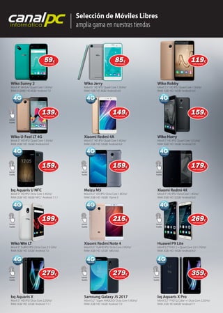 Selección de Móviles Libres
amplia gama en nuestras tiendas
canalpcinformática
Wiko Sunny 2
Móvil 4” WVGA/ Quad Core 1.3GHz/
RAM 512MB/ HD 8GB/ Android 7.0
Wiko U-Feel LT 4G
Móvil 5” HD IPS/ Quad Core 1.3GHz/
RAM 2GB/ HD 16GB/ Android 6.0
bq Aquaris U NFC
Móvil 5” HD IPS/ Octa Core 1.4GHz/
RAM 2GB/ HD 16GB/ NFC/ Android 7.1.1
Wiko Win LT
Móvil 5” FullHD IPS/ Octa Core 2.2 GHz/
RAM 3GB/ HD 32GB/ Android 7.0
bq Aquaris X
Móvil 5” HD IPS/ Octa Core 2.2GHz/
RAM 3GB/ HD 32GB/ Android 7.1.1
Wiko Jerry
Móvil 5” HD IPS/ Quad Core 1.3GHz/
RAM 1GB/ HD 8GB/ Android 6.0
Xiaomi Redmi 4A
Móvil 5” HD IPS/ Quad Core 1.4GHz/
RAM 2GB/ HD 32GB/ Android 6.0
Meizu M5
Móvil 5.2” HD IPS/ Octa Core 1.8GHz/
RAM 2GB/ HD 16GB/ Flyme 5
Xiaomi Redmi Note 4
Móvil 5.5” FullHD IPS/ Octa Core 2.0GHz/
RAM 3GB/ HD 32GB/ MIUI 8.0
Samsung Galaxy J5 2017
Móvil 5.2” Super AMOLED/ Octa Core 1.6GHz/
RAM 2GB/ HD 16GB/ Android 7.0
Wiko Robby
Móvil 5.5” HD IPS/ Quad Core 1.3GHz/
RAM 1GB/ HD 16GB/ Android 6.0
Wiko Harry
Móvil 5” HD IPS/ Quad Core 1.3 GHz/
RAM 3GB/ HD 16GB/ Android 7.0
Xiaomi Redmi 4X
Móvil 5” HD IPS/ Octa Core 1.4GHz/
RAM 3GB/ HD 32GB/ Android 6.0
Huawei P9 Lite
Móvil 5.2”FHD/ 2 x Quad Core 2.0-1.7GHz/
RAM 3GB/ HD 16GB/ Android 6.0
bq Aquaris X Pro
Móvil 5.2” FHD Q. Color +/ Octa Core 2.2GHz/
RAM 2GB/ HD 64GB/ Android 7.1
Samsung Galaxy J5 2017
Wiko Harry
Wiko Win LT
Lector
huella
Lector
huella
Lector
huella
Lector
huella
Lector
huella
Lector
huella
Lector
huella
Lector
huella
Lector
huella
Lector
huella
5959€
IVA incluido
8585€
IVA incluido
119119€
IVA incluido
139139€
IVA incluido
149149€
IVA incluido
159159€
IVA incluido
159159€
IVA incluido
159159€
IVA incluido
179179€
IVA incluido
199199€
IVA incluido
215215€
IVA incluido
269269€
IVA incluido
279279€
IVA incluido
279279€
IVA incluido
359359€
IVA incluido
 