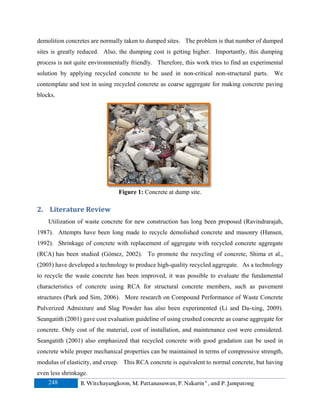 demolition concretes are normally taken to dumped sites. The problem is that number of dumped
sites is greatly reduced. Also, the dumping cost is getting higher. Importantly, this dumping
process is not quite environmentally friendly. Therefore, this work tries to find an experimental
solution by applying recycled concrete to be used in non-critical non-structural parts.

We

contemplate and test in using recycled concrete as coarse aggregate for making concrete paving
blocks.

Figure 1: Concrete at dump site.

2. Literature Review
Utilization of waste concrete for new construction has long been proposed (Ravindrarajah,
1987). Attempts have been long made to recycle demolished concrete and masonry (Hansen,
1992). Shrinkage of concrete with replacement of aggregate with recycled concrete aggregate
(RCA) has been studied (Gómez, 2002). To promote the recycling of concrete, Shima et al.,
(2005) have developed a technology to produce high-quality recycled aggregate. As a technology
to recycle the waste concrete has been improved, it was possible to evaluate the fundamental
characteristics of concrete using RCA for structural concrete members, such as pavement
structures (Park and Sim, 2006). More research on Compound Performance of Waste Concrete
Pulverized Admixture and Slag Powder has also been experimented (Li and Da-xing, 2009).
Seangatith (2001) gave cost evaluation guideline of using crushed concrete as coarse aggregate for
concrete. Only cost of the material, cost of installation, and maintenance cost were considered.
Seangatith (2001) also emphasized that recycled concrete with good gradation can be used in
concrete while proper mechanical properties can be maintained in terms of compressive strength,
modulus of elasticity, and creep. This RCA concrete is equivalent to normal concrete, but having
even less shrinkage.
248
B. Witchayangkoon, M. Pattanasuwan, P. Nakarin a , and P. Jampatong

 