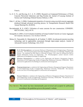 Francis.
Li, S. U. N., and Da-xing, Q. I. A. N. (2009). Research on Compound Performance of Waste
Concrete Pulverized Admixture and Slag Powder [J]. Journal of Luoyang Institute of
Science and Technology (Natural Science Edition), 2, 004.
Park, C., & Sim, J. (2006). Fundamental properties of concrete using recycled concrete aggregate
produced through advanced recycling process. In Transportation Research Board 85th
Annual Meeting (No. 06-0810).
Ravindrarajah, R. S. (1987). Utilization of waste concrete for new construction. CONSERV.
RECYCLING., 10(2), 69-74.
Seangatith, S. (2001). Cost Evaluation Guideline of Using Crushed Concrete as Coarse Aggregate
for Concrete. Suranaree J. Sci Technol. 8:50-54.
Shima, H., Tateyashiki, H., Matsuhashi, R., & Yoshida, Y. (2005). An advanced concrete recycling
technology and its applicability assessment through input-output analysis. Journal of
Advanced Concrete Technology, 3(1), 53-67.

Dr. B. Witchayangkoon is an Associate Professor of Department of Civil Engineering at Thammasat
University. He received his B.Eng. from King Mongkut’s University of Technology Thonburi with
Honors. He continued his PhD study at University of Maine, USA, where he obtained his PhD in
Spatial Information Science & Engineering. Dr. Witchayangkoon current interests involve
applications of emerging technologies to engineering.
Monsinee Pattanasuwan is a student in the Engineering and Business Management Program,
Department of Civil Engineering, Faculty of Engineering, Thammasat University, THAILAND. She is
interested in applications of technology in construction and management.

Panprapa Jampatong is a student in the Engineering and Business Management Program, Department
of Civil Engineering, Faculty of Engineering, Thammasat University, THAILAND. Her interests
involve the areas of technology applied to construction and management.

Pawarut Nakarin is a student in the Engineering and Business Management Program, Department of
Civil Engineering, Faculty of Engineering, Thammasat University, THAILAND. His interests are in
the areas of construction technology and management.

Peer Review: This article has been internationally peer-reviewed and accepted for publication
according to the guidelines given at the journal’s website.

252

B. Witchayangkoon, M. Pattanasuwan, P. Nakarin a , and P. Jampatong

 