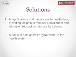 Solutions
1. AI applications that has access to health data,
providing insights to medical practitioners and
taking in feedback to improve its training
2. AI tools to help optimize ‘grunt work’ in the
health system
 