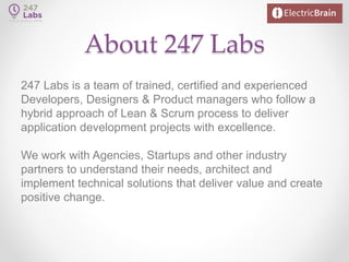 About 247 Labs
247 Labs is a team of trained, certified and experienced
Developers, Designers & Product managers who follow a
hybrid approach of Lean & Scrum process to deliver
application development projects with excellence.
We work with Agencies, Startups and other industry
partners to understand their needs, architect and
implement technical solutions that deliver value and create
positive change.
 