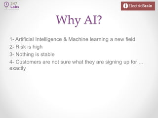 Why AI?
1- Artificial Intelligence & Machine learning a new field
2- Risk is high
3- Nothing is stable
4- Customers are not sure what they are signing up for …
exactly
 