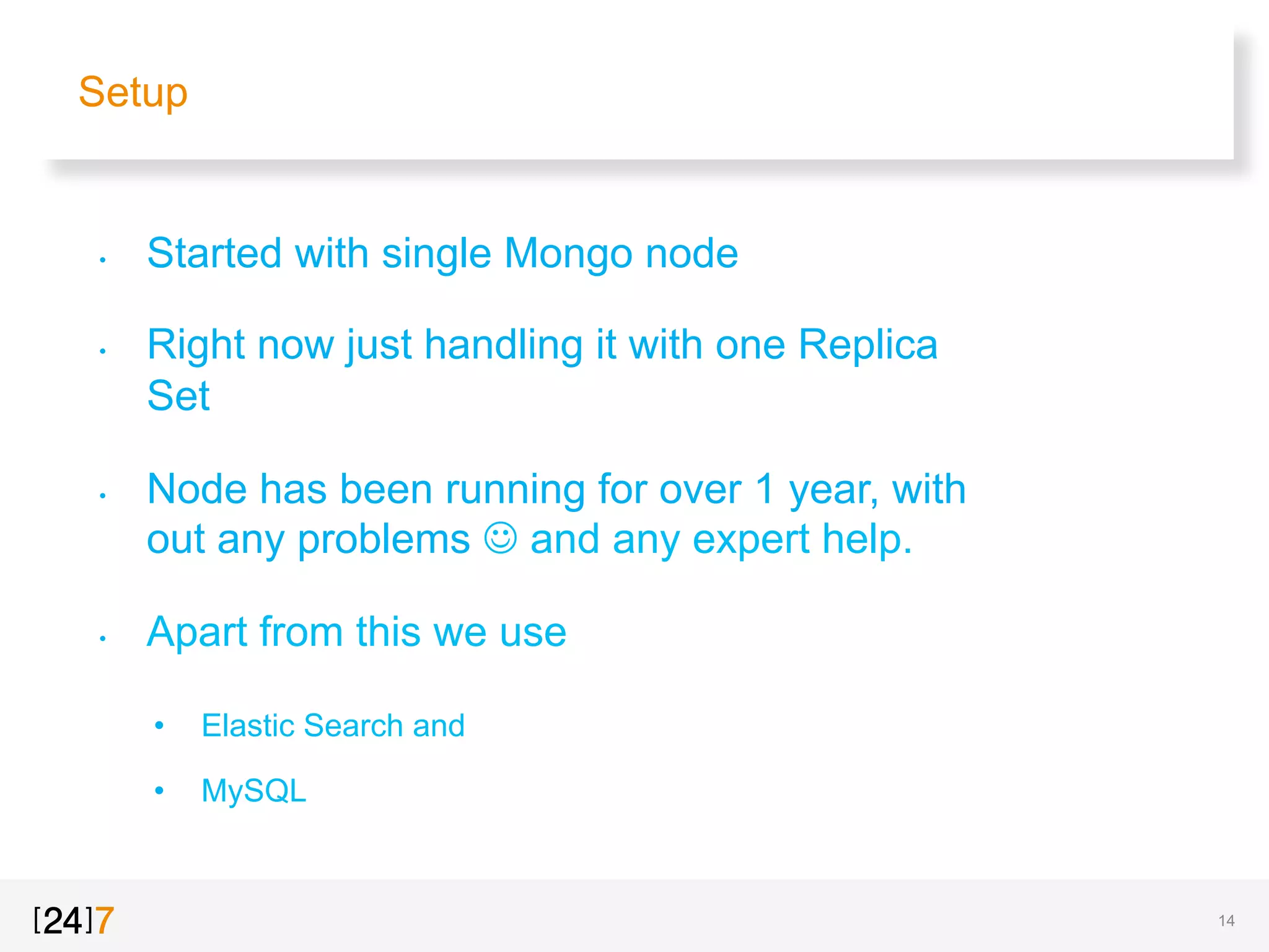 Setup
•  Started with single Mongo node
•  Right now just handling it with one Replica
Set
•  Node has been running for over 1 year, with
out any problems J and any expert help.
•  Apart from this we use
•  Elastic Search and
•  MySQL
14
 
