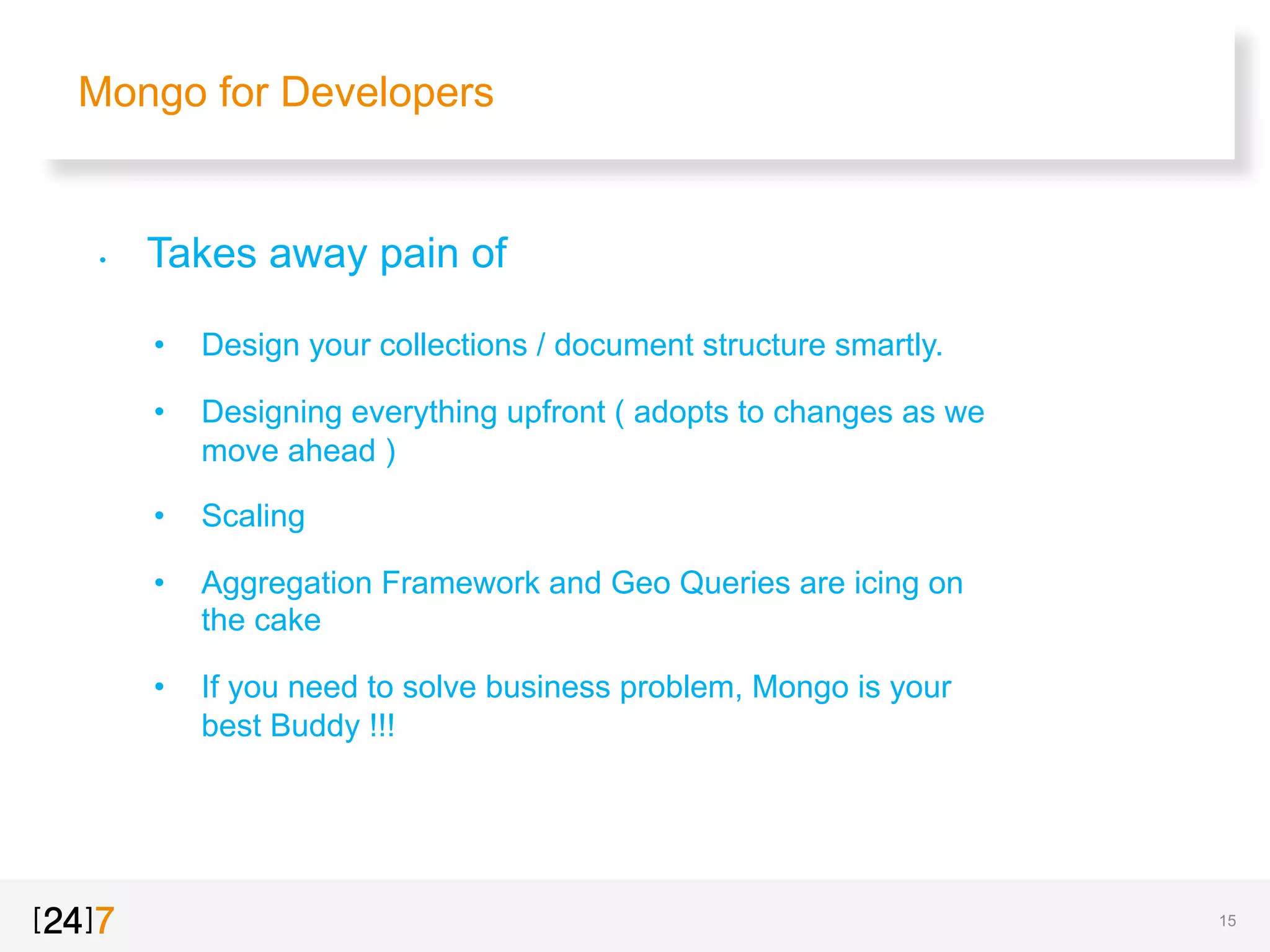 Mongo for Developers
•  Takes away pain of
•  Design your collections / document structure smartly.
•  Designing everything upfront ( adopts to changes as we
move ahead )
•  Scaling
•  Aggregation Framework and Geo Queries are icing on
the cake
•  If you need to solve business problem, Mongo is your
best Buddy !!!
15
 