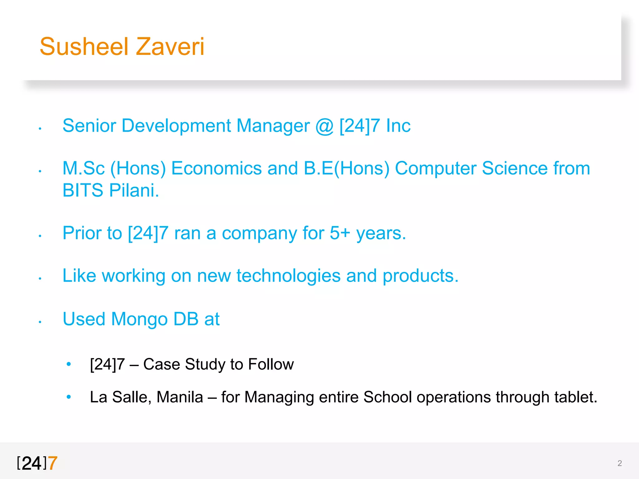 Susheel Zaveri
2
•  Senior Development Manager @ [24]7 Inc
•  M.Sc (Hons) Economics and B.E(Hons) Computer Science from
BITS Pilani.
•  Prior to [24]7 ran a company for 5+ years.
•  Like working on new technologies and products.
•  Used Mongo DB at
•  [24]7 – Case Study to Follow
•  La Salle, Manila – for Managing entire School operations through tablet.
 
