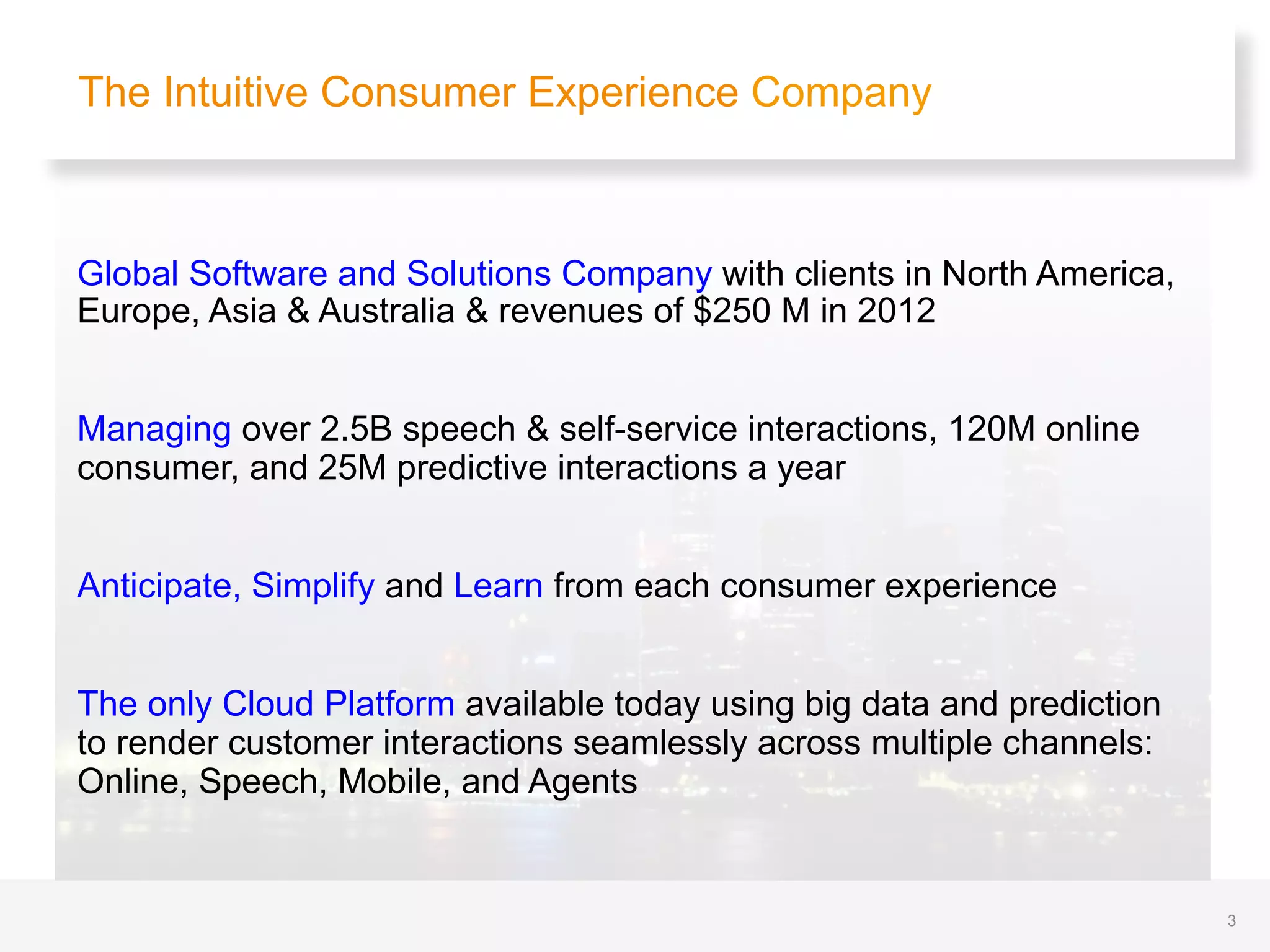 Global Software and Solutions Company with clients in North America,
Europe, Asia & Australia & revenues of $250 M in 2012
Managing over 2.5B speech & self-service interactions, 120M online
consumer, and 25M predictive interactions a year
Anticipate, Simplify and Learn from each consumer experience
The only Cloud Platform available today using big data and prediction
to render customer interactions seamlessly across multiple channels:
Online, Speech, Mobile, and Agents
The Intuitive Consumer Experience Company
3
 