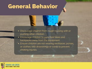 Discourage children from rough housing with or
pushing other children.
Encourage children to park their bikes and
backpacks away from the equipment.
Ensure children are not wearing necklaces, purses,
or clothes with drawstrings or cords to prevent
choking injuries.
General Behavior
 