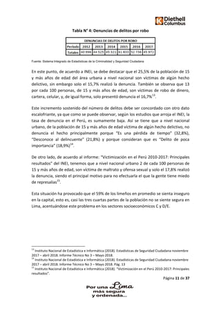 Página 11 de 37
Tabla N° 4: Denuncias de delitos por robo
Fuente: Sistema Integrado de Estadísticas de la Criminalidad y Seguridad Ciudadana
En este punto, de acuerdo a INEI, se debe destacar que el 25,5% de la población de 15
y más años de edad del área urbana a nivel nacional son víctimas de algún hecho
delictivo, sin embargo solo el 15,7% realizó la denuncia. También se observa que 13
por cada 100 personas, de 15 y más años de edad, son víctimas de robo de dinero,
cartera, celular, y, de igual forma, solo presentó denuncia el 16,7%13
.
Este incremento sostenido del número de delitos debe ser concordado con otro dato
escalofriante, ya que como se puede observar, según los estudios que arroja el INEI, la
tasa de denuncia en el Perú, es sumamente baja. Así se tiene que a nivel nacional
urbano, de la población de 15 y más años de edad víctima de algún hecho delictivo, no
denuncia el hecho principalmente porque “Es una pérdida de tiempo” (32,8%),
“Desconoce al delincuente” (21,8%) y porque consideran que es “Delito de poca
importancia” (18,9%)14
.
De otro lado, de acuerdo al informe: “Victimización en el Perú 2010-2017: Principales
resultados” del INEI, tenemos que a nivel nacional urbano 2 de cada 100 personas de
15 y más años de edad, son víctima de maltrato y ofensa sexual y solo el 17,8% realizó
la denuncia, siendo el principal motivo para no efectuarla el que la gente tiene miedo
de represalias15
.
Esta situación ha provocado que el 59% de los limeños en promedio se sienta inseguro
en la capital, esto es, casi las tres cuartas partes de la población no se siente segura en
Lima, acentuándose este problema en los sectores socioeconómicos C y D/E.
13
Instituto Nacional de Estadística e Informática (2018). Estadísticas de Seguridad Ciudadana noviembre
2017 – abril 2018. Informe Técnico No 3 – Mayo 2018.
14
Instituto Nacional de Estadística e Informática (2018). Estadísticas de Seguridad Ciudadana noviembre
2017 – abril 2018. Informe Técnico No 3 – Mayo 2018. Pág. 13
15
Instituto Nacional de Estadística e Informática (2018). “Victimización en el Perú 2010-2017: Principales
resultados”.
 