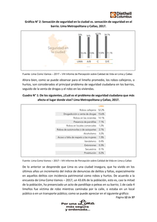 Página 12 de 37
Gráfico N° 2: Sensación de seguridad en la ciudad vs. sensación de seguridad en el
barrio. Lima Metropolitana y Callao, 2017.
Fuente: Lima Como Vamos – 2017 – VIII Informe de Percepción sobre Calidad de Vida en Lima y Callao
Ahora bien, como se puede observar para el limeño promedio, los robos callejeros, o
hurtos, son considerados el principal problema de seguridad ciudadana en los barrios,
seguido de la venta de drogas y el robo en las viviendas.
Cuadro N° 1: De los siguientes, ¿Cuál es el problema de seguridad ciudadana que más
afecta el lugar donde vive? Lima Metropolitana y Callao, 2017.
Fuente: Lima Como Vamos – 2017 – VIII Informe de Percepción sobre Calidad de Vida en Lima y Callao
De lo anterior se desprende que Lima es una ciudad insegura, que ha vivido en los
últimos años un incremento del índice de denuncias de delitos y faltas, especialmente
en aquellos delitos con incidencia patrimonial como robos y hurtos. De acuerdo a la
encuesta de Lima Como Vamos – 2017, un 43.6% de la población, esto es, casi la mitad
de la población, ha presenciado un acto de pandillaje o peleas en su barrio; 1 de cada 4
limeños fue víctima de robo mientras caminaba por la calle, o estaba en un local
público o en un transporte público; como se puede apreciar en el siguiente gráfico:
 