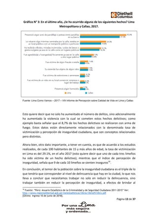 Página 13 de 37
Gráfico N° 3: En el último año, ¿le ha ocurrido alguno de los siguientes hechos? Lima
Metropolitana y Callao, 2017.
Fuente: Lima Como Vamos – 2017 – VIII Informe de Percepción sobre Calidad de Vida en Lima y Callao
Esto quiere decir que no solo ha aumentado el número de delitos, sino adicionalmente
ha aumentado la violencia con la cual se cometen estos hechos delictivos; como
ejemplo basta señalar que el 8,7% de los hechos delictivos se realizaron con arma de
fuego. Estos datos están directamente relacionados con la denominada tasa de
victimización y percepción de inseguridad ciudadana, que son conceptos relacionados
pero distintos.
Ahora bien, otro dato importante, a tener en cuenta, es que de acuerdo a los estudios
realizados, de cada 100 habitantes de 15 y más años de edad, la tasa de victimización
en Lima es del 29.1%, en el año 2017 (esto quiere decir que uno de cada tres limeños
ha sido víctima de un hecho delictivo); mientras que el índice de percepción de
inseguridad, señala que 9 de cada 10 limeños se sienten inseguros16
.
En conclusión, el temor de la población sobre la inseguridad ciudadana es el triple de lo
que tendría que corresponder al nivel de delincuencia que hay en la ciudad, lo que nos
lleva a concluir que necesitamos trabajar no solo en reducir la delincuencia, sino
trabajar también en reducir la percepción de inseguridad, a efectos de brindar al
16
Fuente: “Perú: Anuario Estadístico de la Criminalidad y de Seguridad Ciudadana 2011-2015” Ver:
http://www.regionlalibertad.gob.pe/ineiestadisticas/libros/libro29/libro.pdf
[Último ingreso 10 de junio de 2018].
 