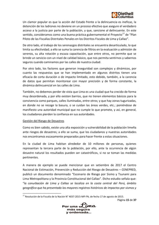 Página 15 de 37
Un clamor popular es que la acción del Estado frente a la delincuencia es ineficaz, la
detención de los ladrones no deviene en un proceso efectivo que asegure el verdadero
acceso a la justicia por parte de la población, y que, sancione al delincuente. En este
sentido, consideramos como una buena práctica gubernamental el Proyecto17
de “Plan
Piloto de las Fiscalías Distritales Penales en los Distritos Fiscales de Lima y Callao”.
De otro lado, el trabajo de los serenazgos distritales se encuentra desarticulado, lo que
limita su efectividad; a ello se suma la carencia de filtros en la evaluación y admisión de
serenos, su alta rotación y escaza capacitación, que entre otros, no permite que se
brinde un servicio con un nivel de calidad básico, que nos permita sentirnos y sabernos
seguros cuando caminamos por las calles de nuestra ciudad.
Por otro lado, los factores que generan inseguridad son complejos y dinámicos, por
cuanto las respuestas que se han implementado en algunos distritos tienen una
eficacia de corta duración o de impacto limitado, esto debido, también, a la carencia
de datos que permitan monitorear con mayor precisión y de forma constante, la
dinámica delincuencial en las calles de Lima.
También, no debemos perder de vista que Lima es una ciudad que ha crecido de forma
muy desordenada, y por ello existen barrios, que no tienen elementos básicos para la
convivencia como parques, calles iluminadas, entre otros; y que hay zonas tugurizadas,
en donde no se recoge la basura, o se cuidan las áreas verdes, etc.; poniéndose de
manifiesto una autoridad municipal que no cumple lo que promete, y así, en general,
los ciudadanos pierden la confianza en sus autoridades.
Gestión del Riesgo de Desastres
Como es bien sabido, existe una alta exposición y vulnerabilidad de la población limeña
ante riesgos de desastres; a ello se suma, que los ciudadanos y nuestras autoridades
nos encontramos escasamente preparados para hacer frente a estas situaciones.
En la ciudad de Lima habitan alrededor de 10 millones de personas, quienes
representan la tercera parte de la población, por ello, ante la ocurrencia de algún
desastre natural los resultados pueden ser catastróficos, si no se toman las medidas
pertinentes.
A manera de ejemplo se puede mencionar que en setiembre de 2017 el Centro
Nacional de Estimación, Prevención y Reducción del Riesgo de Desastres – CENEPRED,
publicó un documento denominado “Escenario de Riesgo por Sismo y Tsunami para
Lima Metropolitana y la Provincia Constitucional del Callao”. Dicho estudio señala que:
“la conurbación de Lima y Callao se localiza en la costa central del Perú, ámbito
geográfico que ha presentado los mayores registros históricos de impactos por sismos y
17
Resolución de la Fiscalía de la Nación N° 4037-2015-MP-FN, de fecha 17 de agosto de 2015.
 