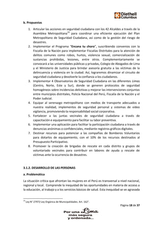 Página 18 de 37
b. Propuestas
1. Articular las acciones en seguridad ciudadana con los 42 Alcaldes a través de la
Asamblea Metropolitana19
para coordinar una eficiente ejecución del Plan
Metropolitano de Seguridad Ciudadana, así como de la gestión del riesgo de
desastres.
2. Implementar el Programa “Encana tu choro”, suscribiendo convenios con la
Fiscalía de la Nación para implementar Fiscalías Distritales para la atención de
delitos comunes como robos, hurtos, violencia sexual, comercialización de
sustancias prohibidas, lesiones, entre otros. Complementariamente se
convocará a las universidades públicas y privadas, Colegio de Abogados de Lima
y el Ministerio de Justicia para brindar asesoría gratuita a las víctimas de la
delincuencia y violencia en la ciudad. Así, lograremos dinamizar el circuito de
seguridad ciudadana y devolverle la confianza a los ciudadanos.
3. Implementar 4 Observatorios de Seguridad Ciudadana en las diferentes Limas
(Centro, Norte, Este y Sur), donde se generen protocolos de seguridad
homogéneos sobre incidencias delictivas y mejorar las intervenciones conjuntas
entre municipios distritales, Policía Nacional del Perú, Fiscalía de la Nación y el
Poder Judicial.
4. Equipar al serenazgo metropolitano con medios de transporte adecuados a
nuestra realidad, implementos de seguridad personal y sistemas de video
vigilancia, promoviendo la responsabilidad social corporativa.
5. Fortalecer a las juntas vecinales de seguridad ciudadana a través de
capacitación e equipamiento para facilitar su labor preventiva.
6. Implementar una aplicación para facilitar la participación ciudadana a través de
denuncias anónimas o confidenciales, mediante registros gráficos digitales.
7. Destinar recursos para potenciar a las compañías de Bomberos Voluntarios
para dotarlos de equipamiento, con el 10% de los recursos destinados al
Presupuesto Participativo.
8. Promover la creación de brigadas de rescate en cada distrito y grupos de
voluntariado vecinales para contribuir en labores de ayuda y rescate de
víctimas ante la ocurrencia de desastres.
3.1.2. DESARROLLO DE LAS PERSONAS
a. Problemática
La situación crítica que afrontan las mujeres en el Perú es transversal a nivel nacional,
regional y local. Comprende la inequidad de las oportunidades en materia de acceso a
la educación, al trabajo y a los servicios básicos de salud. Esta inequidad se ve agravada
19
Ley N° 27972 Ley Orgánica de Municipalidades. Art. 162°.
 