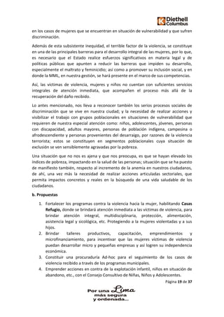 Página 19 de 37
en los casos de mujeres que se encuentran en situación de vulnerabilidad y que sufren
discriminación.
Además de esta subsistente inequidad, el terrible factor de la violencia, se constituye
en una de las principales barreras para el desarrollo integral de las mujeres, por lo que,
es necesario que el Estado realice esfuerzos significativos en materia legal y de
políticas públicas que apunten a reducir las barreras que impiden su desarrollo,
especialmente el maltrato y feminicidio; así como a promover su inclusión social, y en
donde la MML, en nuestra gestión, se hará presente en el marco de sus competencias.
Así, las víctimas de violencia, mujeres y niños no cuentan con suficientes servicios
integrales de atención inmediata, que acompañen el proceso más allá de la
recuperación del daño recibido.
Lo antes mencionado, nos lleva a reconocer también los serios procesos sociales de
discriminación que se vive en nuestra ciudad; y la necesidad de realizar acciones y
visibilizar el trabajo con grupos poblacionales en situaciones de vulnerabilidad que
requieren de nuestra especial atención como: niños, adolescentes, jóvenes, personas
con discapacidad, adultos mayores, personas de población indígena, campesina o
afrodescendiente y personas provenientes del desarraigo, por razones de la violencia
terrorista; estos se constituyen en segmentos poblacionales cuya situación de
exclusión se ven sensiblemente agravadas por la pobreza.
Una situación que no nos es ajena y que nos preocupa, es que se hayan elevado los
índices de pobreza, impactando en la salud de las personas; situación que se ha puesto
de manifiesto también, respecto al incremento de la anemia en nuestros ciudadanos,
de ahí, una vez más la necesidad de realizar acciones articuladas sectoriales, que
permita impactos concretos y reales en la búsqueda de una vida saludable de los
ciudadanos.
b. Propuestas
1. Fortalecer los programas contra la violencia hacia la mujer, habilitando Casas
Refugio, donde se brindará atención inmediata a las víctimas de violencia, para
brindar atención integral, multidisciplinaria, protección, alimentación,
asistencia legal y sicológica, etc. Protegiendo a la mujeres violentadas y a sus
hijos.
2. Brindar talleres productivos, capacitación, emprendimientos y
microfinanciamiento, para incentivar que las mujeres víctimas de violencia
puedan desarrollar micro y pequeñas empresas y así logren su independencia
económica.
3. Constituir una procuraduría Ad-hoc para el seguimiento de los casos de
violencia recibido a través de los programas municipales.
4. Emprender acciones en contra de la explotación infantil, niños en situación de
abandono, etc., con el Consejo Consultivo de Niñas, Niños y Adolescentes.
 