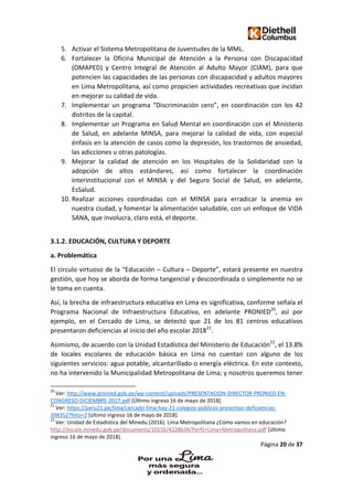 Página 20 de 37
5. Activar el Sistema Metropolitana de Juventudes de la MML.
6. Fortalecer la Oficina Municipal de Atención a la Persona con Discapacidad
(OMAPED) y Centro Integral de Atención al Adulto Mayor (CIAM), para que
potencien las capacidades de las personas con discapacidad y adultos mayores
en Lima Metropolitana, así como propicien actividades recreativas que incidan
en mejorar su calidad de vida.
7. Implementar un programa “Discriminación cero”, en coordinación con los 42
distritos de la capital.
8. Implementar un Programa en Salud Mental en coordinación con el Ministerio
de Salud, en adelante MINSA, para mejorar la calidad de vida, con especial
énfasis en la atención de casos como la depresión, los trastornos de ansiedad,
las adicciones u otras patologías.
9. Mejorar la calidad de atención en los Hospitales de la Solidaridad con la
adopción de altos estándares, así como fortalecer la coordinación
interinstitucional con el MINSA y del Seguro Social de Salud, en adelante,
EsSalud.
10. Realizar acciones coordinadas con el MINSA para erradicar la anemia en
nuestra ciudad, y fomentar la alimentación saludable, con un enfoque de VIDA
SANA, que involucra, claro está, el deporte.
3.1.2. EDUCACIÓN, CULTURA Y DEPORTE
a. Problemática
El circulo virtuoso de la “Educación – Cultura – Deporte”, estará presente en nuestra
gestión, que hoy se aborda de forma tangencial y descoordinada o simplemente no se
le toma en cuenta.
Así, la brecha de infraestructura educativa en Lima es significativa, conforme señala el
Programa Nacional de Infraestructura Educativa, en adelante PRONIED20
, así por
ejemplo, en el Cercado de Lima, se detectó que 21 de los 81 centros educativos
presentaron deficiencias al inicio del año escolar 201821
.
Asimismo, de acuerdo con la Unidad Estadística del Ministerio de Educación22
, el 13.8%
de locales escolares de educación básica en Lima no cuentan con alguno de los
siguientes servicios: agua potable, alcantarillado o energía eléctrica. En este contexto,
no ha intervenido la Municipalidad Metropolitana de Lima; y nosotros queremos tener
20
Ver: http://www.pronied.gob.pe/wp-content/uploads/PRESENTACION-DIRECTOR-PRONIED-EN-
CONGRESO-DICIEMBRE-2017.pdf [Último ingreso 16 de mayo de 2018].
21
Ver: https://peru21.pe/lima/cercado-lima-hay-21-colegios-publicos-presentan-deficiencias-
398352?foto=2 [último ingreso 16 de mayo de 2018].
22
Ver: Unidad de Estadística del Minedu (2016). Lima Metropolitana ¿Cómo vamos en educación?
http://escale.minedu.gob.pe/documents/10156/4228634/Perfil+Lima+Metropolitana.pdf [último
ingreso 16 de mayo de 2018].
 