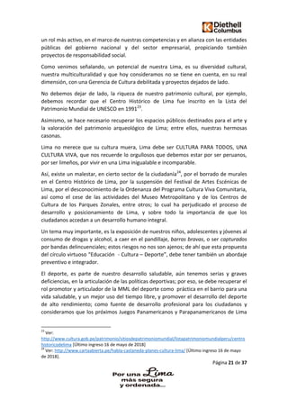 Página 21 de 37
un rol más activo, en el marco de nuestras competencias y en alianza con las entidades
públicas del gobierno nacional y del sector empresarial, propiciando también
proyectos de responsabilidad social.
Como venimos señalando, un potencial de nuestra Lima, es su diversidad cultural,
nuestra multiculturalidad y que hoy consideramos no se tiene en cuenta, en su real
dimensión, con una Gerencia de Cultura debilitada y proyectos dejados de lado.
No debemos dejar de lado, la riqueza de nuestro patrimonio cultural, por ejemplo,
debemos recordar que el Centro Histórico de Lima fue inscrito en la Lista del
Patrimonio Mundial de UNESCO en 199123
.
Asimismo, se hace necesario recuperar los espacios públicos destinados para el arte y
la valoración del patrimonio arqueológico de Lima; entre ellos, nuestras hermosas
casonas.
Lima no merece que su cultura muera, Lima debe ser CULTURA PARA TODOS, UNA
CULTURA VIVA, que nos recuerde lo orgullosos que debemos estar por ser peruanos,
por ser limeños, por vivir en una Lima inigualable e incomparable.
Así, existe un malestar, en cierto sector de la ciudadanía24
, por el borrado de murales
en el Centro Histórico de Lima, por la suspensión del Festival de Artes Escénicas de
Lima, por el desconocimiento de la Ordenanza del Programa Cultura Viva Comunitaria,
así como el cese de las actividades del Museo Metropolitano y de los Centros de
Cultura de los Parques Zonales, entre otros; lo cual ha perjudicado el proceso de
desarrollo y posicionamiento de Lima, y sobre todo la importancia de que los
ciudadanos accedan a un desarrollo humano integral.
Un tema muy importante, es la exposición de nuestros niños, adolescentes y jóvenes al
consumo de drogas y alcohol, a caer en el pandillaje, barras bravas, o ser capturados
por bandas delincuenciales; estos riesgos no nos son ajenos; de ahí que esta propuesta
del círculo virtuoso “Educación - Cultura – Deporte”, debe tener también un abordaje
preventivo e integrador.
El deporte, es parte de nuestro desarrollo saludable, aún tenemos serias y graves
deficiencias, en la articulación de las políticas deportivas; por eso, se debe recuperar el
rol promotor y articulador de la MML del deporte como práctica en el barrio para una
vida saludable, y un mejor uso del tiempo libre, y promover el desarrollo del deporte
de alto rendimiento; como fuente de desarrollo profesional para los ciudadanos y
consideramos que los próximos Juegos Panamericanos y Parapanamericanos de Lima
23
Ver:
http://www.cultura.gob.pe/patrimonio/sitiosdepatrimoniomundial/listapatrimoniomundialperu/centro
historicodelima [Último ingreso 16 de mayo de 2018]
24
Ver: http://www.cartaabierta.pe/habla-castaneda-planes-cultura-lima/ [Último ingreso 16 de mayo
de 2018].
 